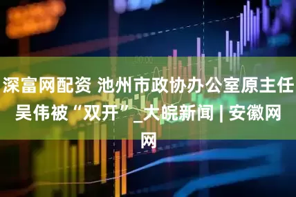 深富网配资 池州市政协办公室原主任吴伟被“双开”_大皖新闻 | 安徽网