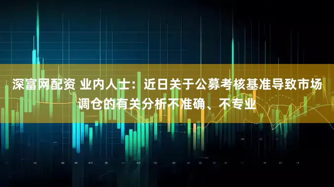 深富网配资 业内人士：近日关于公募考核基准导致市场调仓的有关分析不准确、不专业