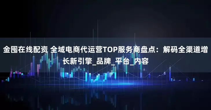 金囤在线配资 全域电商代运营TOP服务商盘点：解码全渠道增长新引擎_品牌_平台_内容