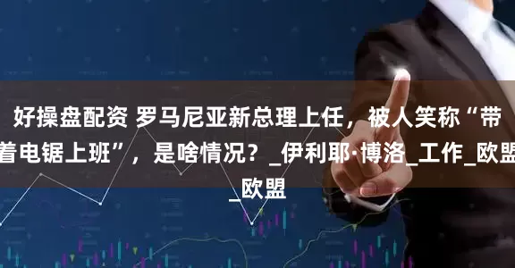 好操盘配资 罗马尼亚新总理上任，被人笑称“带着电锯上班”，是啥情况？_伊利耶·博洛_工作_欧盟