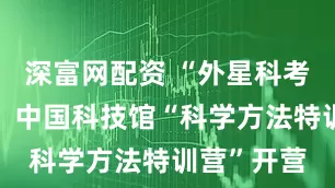 深富网配资 “外星科考站”来了！中国科技馆“科学方法特训营”开营