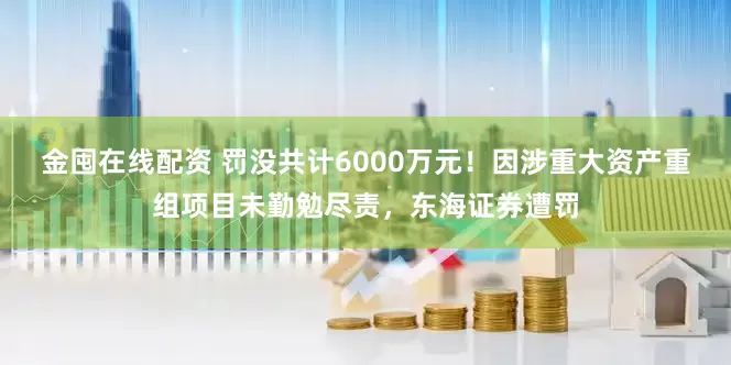 金囤在线配资 罚没共计6000万元！因涉重大资产重组项目未勤勉尽责，东海证券遭罚