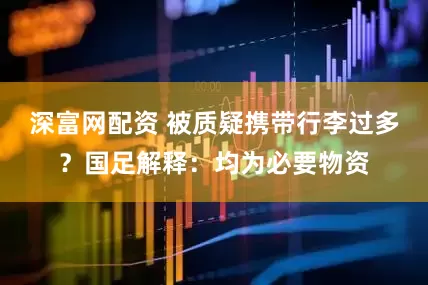 深富网配资 被质疑携带行李过多？国足解释：均为必要物资