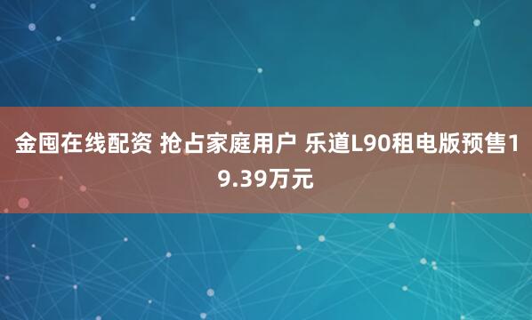 金囤在线配资 抢占家庭用户 乐道L90租电版预售19.39万元
