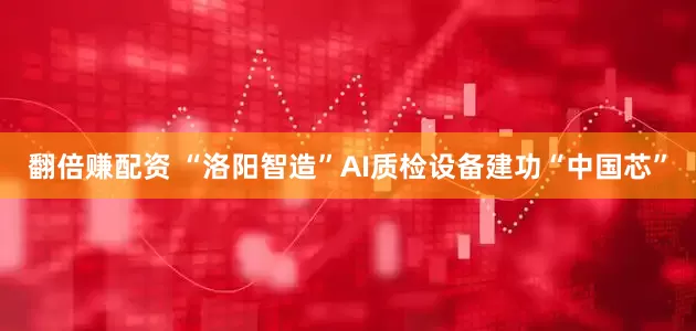 翻倍赚配资 “洛阳智造”AI质检设备建功“中国芯”