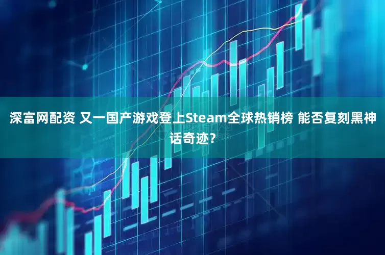 深富网配资 又一国产游戏登上Steam全球热销榜 能否复刻黑神话奇迹？