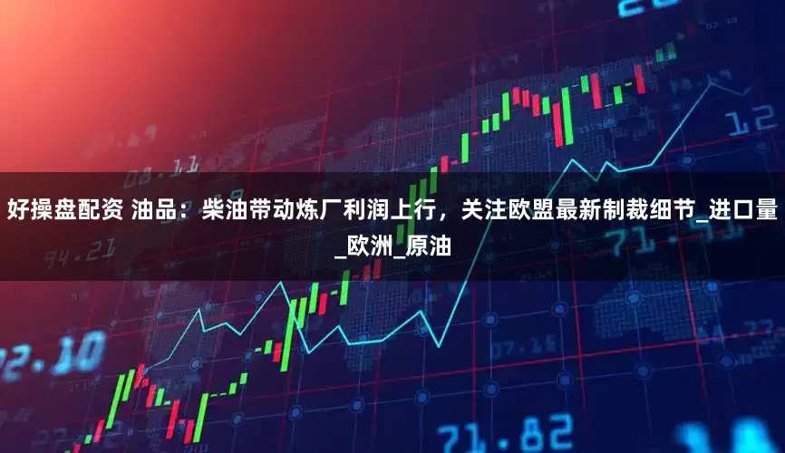 好操盘配资 油品：柴油带动炼厂利润上行，关注欧盟最新制裁细节_进口量_欧洲_原油