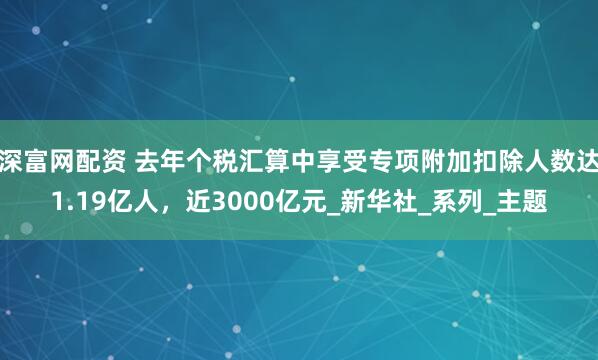 深富网配资 去年个税汇算中享受专项附加扣除人数达1.19亿人，近3000亿元_新华社_系列_主题