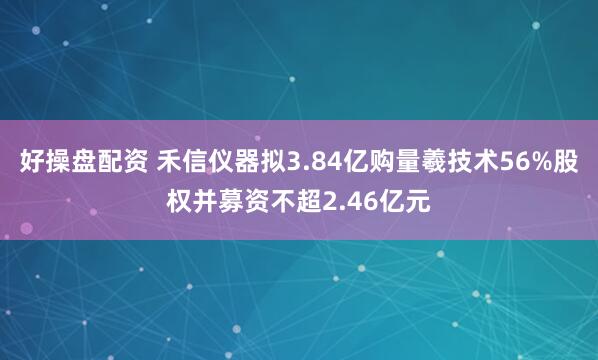 好操盘配资 禾信仪器拟3.84亿购量羲技术56%股权并募资不超2.46亿元