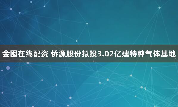 金囤在线配资 侨源股份拟投3.02亿建特种气体基地
