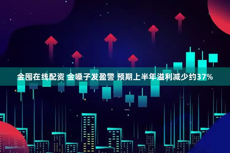 金囤在线配资 金嗓子发盈警 预期上半年溢利减少约37%
