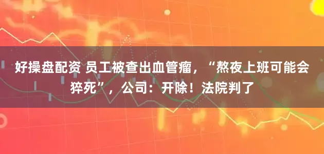好操盘配资 员工被查出血管瘤，“熬夜上班可能会猝死”，公司：开除！法院判了