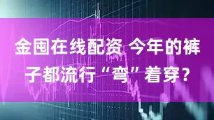金囤在线配资 今年的裤子都流行“弯”着穿？