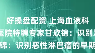 好操盘配资 上海血液科|徐浦中医医院特聘专家甘欣锦：识别恶性淋巴瘤的早期信号