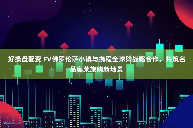 好操盘配资 FV佛罗伦萨小镇与携程全球购战略合作，共筑名品奥莱旅购新场景