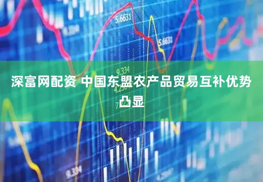 深富网配资 中国东盟农产品贸易互补优势凸显