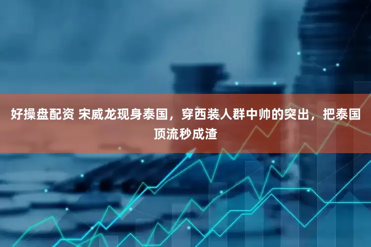 好操盘配资 宋威龙现身泰国，穿西装人群中帅的突出，把泰国顶流秒成渣